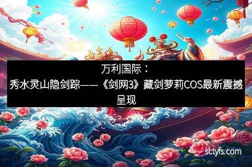 万利国际：秀水灵山隐剑踪——《剑网3》藏剑萝莉COS最新震撼呈现