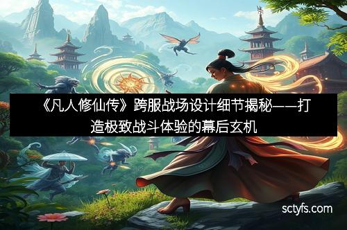《凡人修仙传》跨服战场设计细节揭秘——打造极致战斗体验的幕后玄机